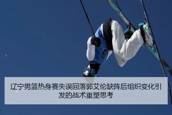 辽宁男篮热身赛失误回落郭艾伦缺阵后组织变化引发的战术重塑思考 | MilanSports